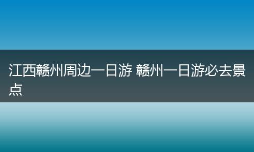 江西赣州周边一日游 赣州一日游必去景点