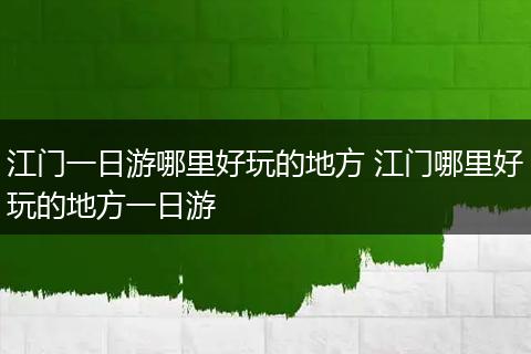 江门一日游哪里好玩的地方 江门哪里好玩的地方一日游