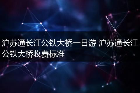 沪苏通长江公铁大桥一日游 沪苏通长江公铁大桥收费标准