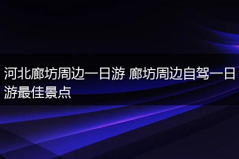 河北廊坊周边一日游 廊坊周边自驾一日游最佳景点