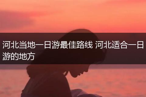 河北当地一日游最佳路线 河北适合一日游的地方