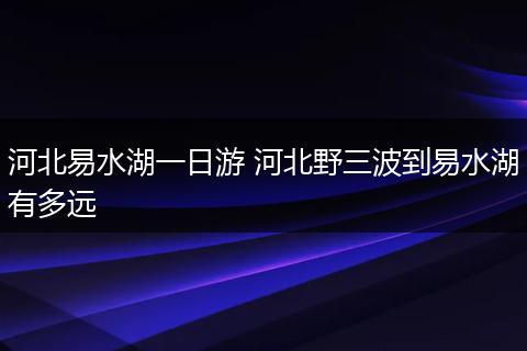 河北易水湖一日游 河北野三波到易水湖有多远