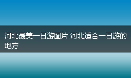 河北最美一日游图片 河北适合一日游的地方