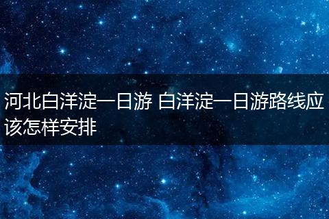河北白洋淀一日游 白洋淀一日游路线应该怎样安排