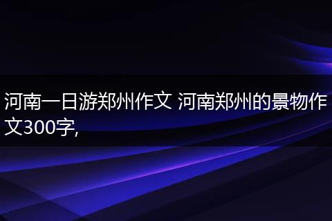 河南一日游郑州作文 河南郑州的景物作文300字,