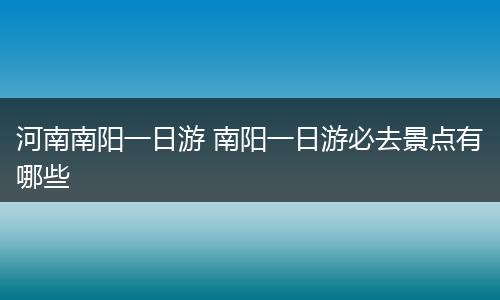 河南南阳一日游 南阳一日游必去景点有哪些