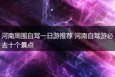 河南周围自驾一日游推荐 河南自驾游必去十个景点