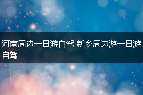河南周边一日游自驾 新乡周边游一日游自驾