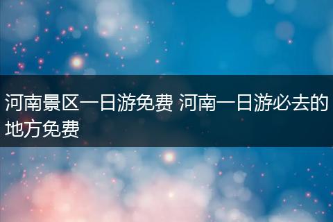河南景区一日游免费 河南一日游必去的地方免费