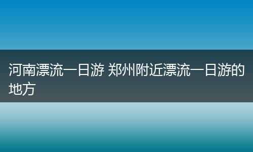 河南漂流一日游 郑州附近漂流一日游的地方