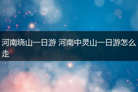 河南绕山一日游 河南中灵山一日游怎么走