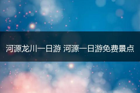 河源龙川一日游 河源一日游免费景点