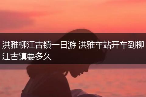 洪雅柳江古镇一日游 洪雅车站开车到柳江古镇要多久