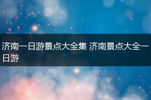 济南一日游景点大全集 济南景点大全一日游