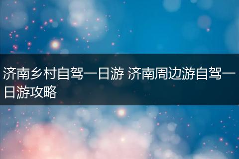 济南乡村自驾一日游 济南周边游自驾一日游攻略