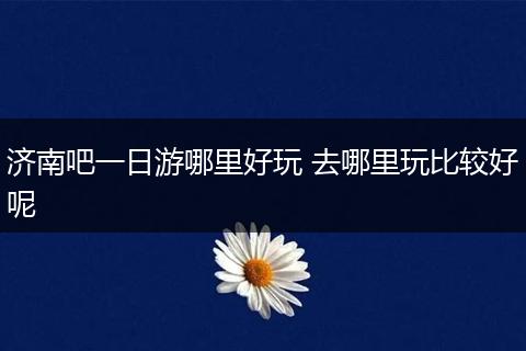 济南吧一日游哪里好玩 去哪里玩比较好呢