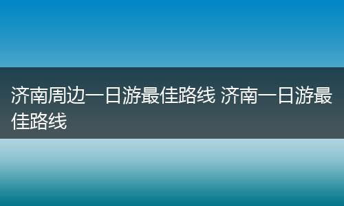 济南周边一日游最佳路线 济南一日游最佳路线