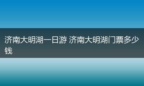 济南大明湖一日游 济南大明湖门票多少钱