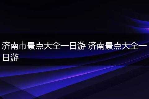 济南市景点大全一日游 济南景点大全一日游