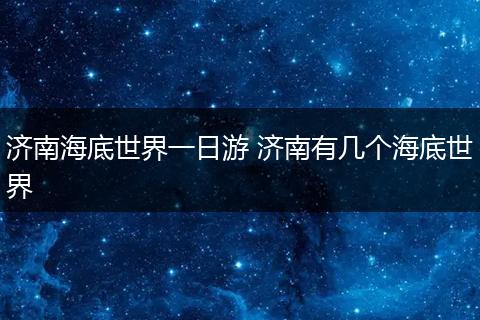 济南海底世界一日游 济南有几个海底世界