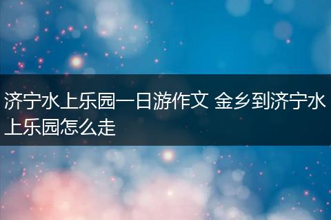 济宁水上乐园一日游作文 金乡到济宁水上乐园怎么走