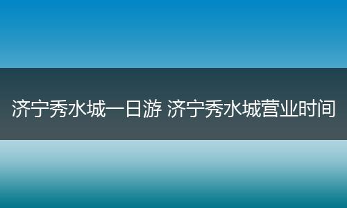 济宁秀水城一日游 济宁秀水城营业时间
