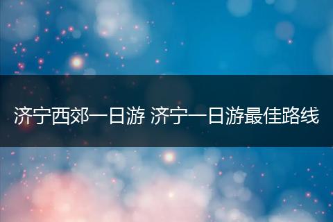 济宁西郊一日游 济宁一日游最佳路线
