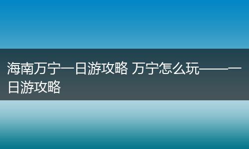 海南万宁一日游攻略 万宁怎么玩——一日游攻略