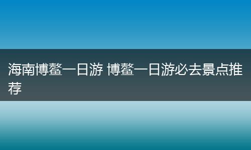 海南博鳌一日游 博鳌一日游必去景点推荐