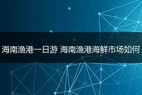 海南渔港一日游 海南渔港海鲜市场如何