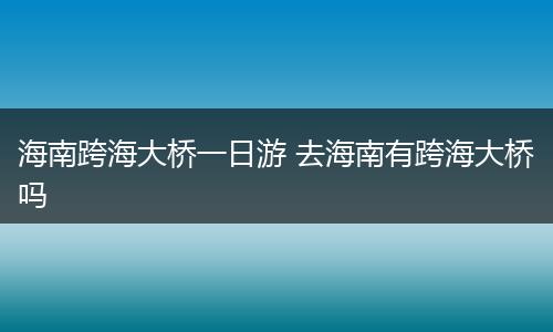 海南跨海大桥一日游 去海南有跨海大桥吗