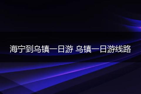 海宁到乌镇一日游 乌镇一日游线路