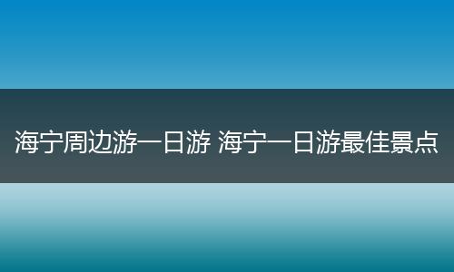 海宁周边游一日游 海宁一日游最佳景点