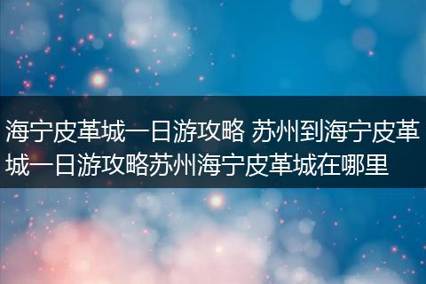 海宁皮革城一日游攻略 苏州到海宁皮革城一日游攻略苏州海宁皮革城在哪里