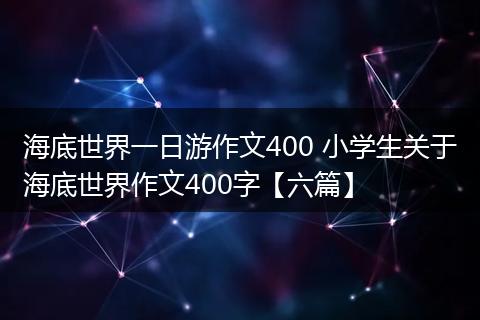 海底世界一日游作文400 小学生关于海底世界作文400字【六篇】