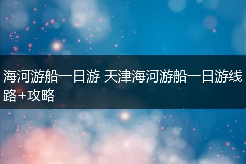 海河游船一日游 天津海河游船一日游线路+攻略