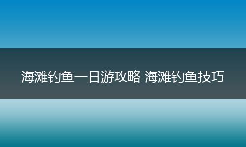 海滩钓鱼一日游攻略 海滩钓鱼技巧