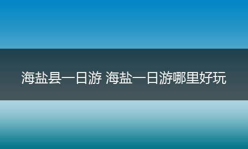 海盐县一日游 海盐一日游哪里好玩