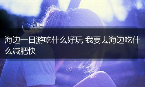 海边一日游吃什么好玩 我要去海边吃什么减肥快