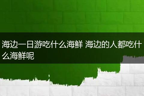 海边一日游吃什么海鲜 海边的人都吃什么海鲜呢