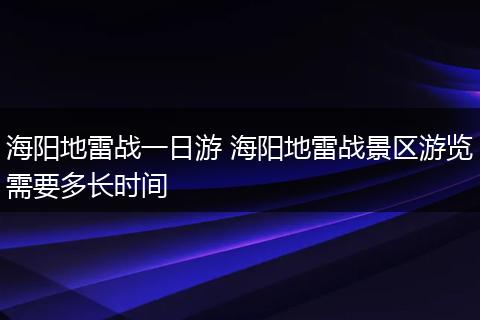 海阳地雷战一日游 海阳地雷战景区游览需要多长时间