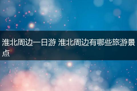 淮北周边一日游 淮北周边有哪些旅游景点