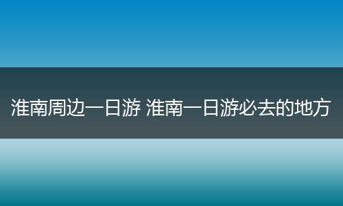 淮南周边一日游 淮南一日游必去的地方
