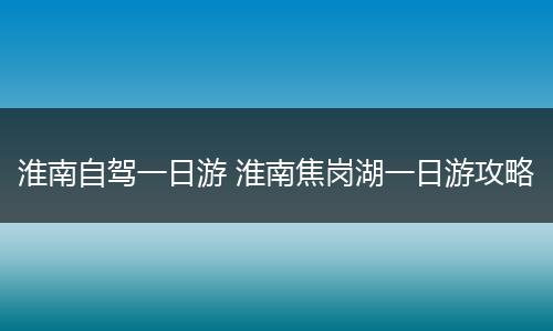 淮南自驾一日游 淮南焦岗湖一日游攻略