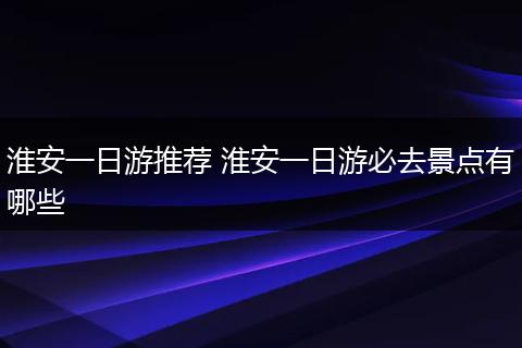 淮安一日游推荐 淮安一日游必去景点有哪些