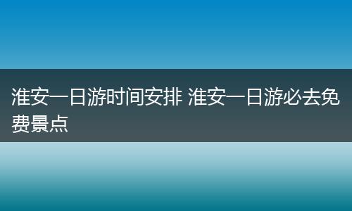 淮安一日游时间安排 淮安一日游必去免费景点