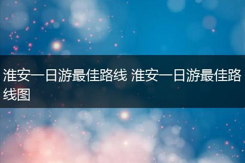 淮安一日游最佳路线 淮安一日游最佳路线图