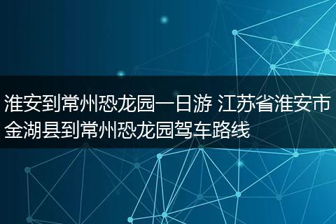 淮安到常州恐龙园一日游 江苏省淮安市金湖县到常州恐龙园驾车路线