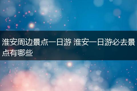 淮安周边景点一日游 淮安一日游必去景点有哪些