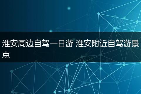 淮安周边自驾一日游 淮安附近自驾游景点